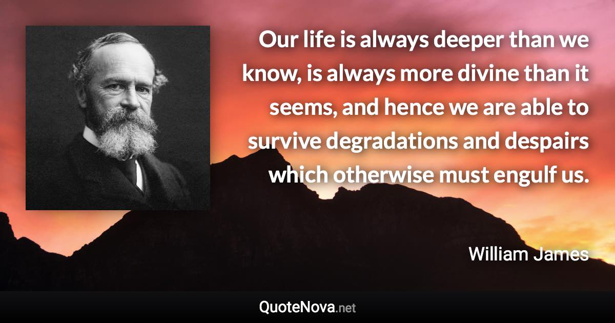 Our life is always deeper than we know, is always more divine than it seems, and hence we are able to survive degradations and despairs which otherwise must engulf us. - William James quote