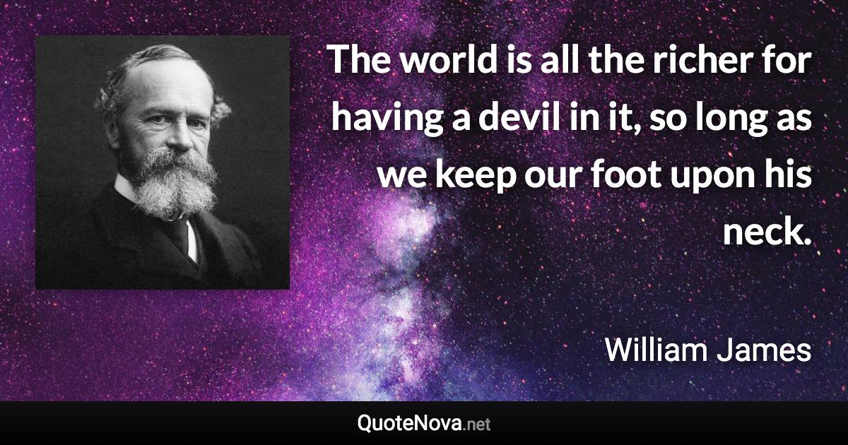 The world is all the richer for having a devil in it, so long as we keep our foot upon his neck. - William James quote