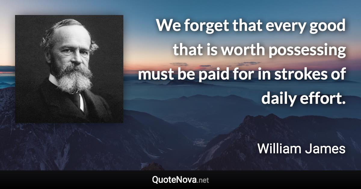 We forget that every good that is worth possessing must be paid for in strokes of daily effort. - William James quote