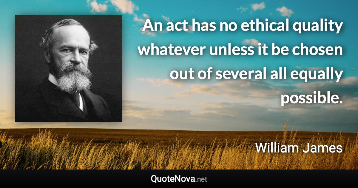 An act has no ethical quality whatever unless it be chosen out of several all equally possible. - William James quote