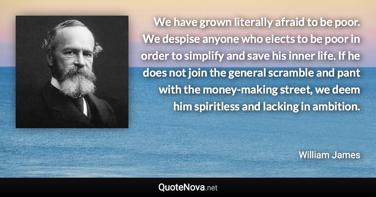 We have grown literally afraid to be poor. We despise anyone who elects to be poor in order to simplify and save his inner life. If he does not join the general scramble and pant with the money-making street, we deem him spiritless and lacking in ambition. - William James quote