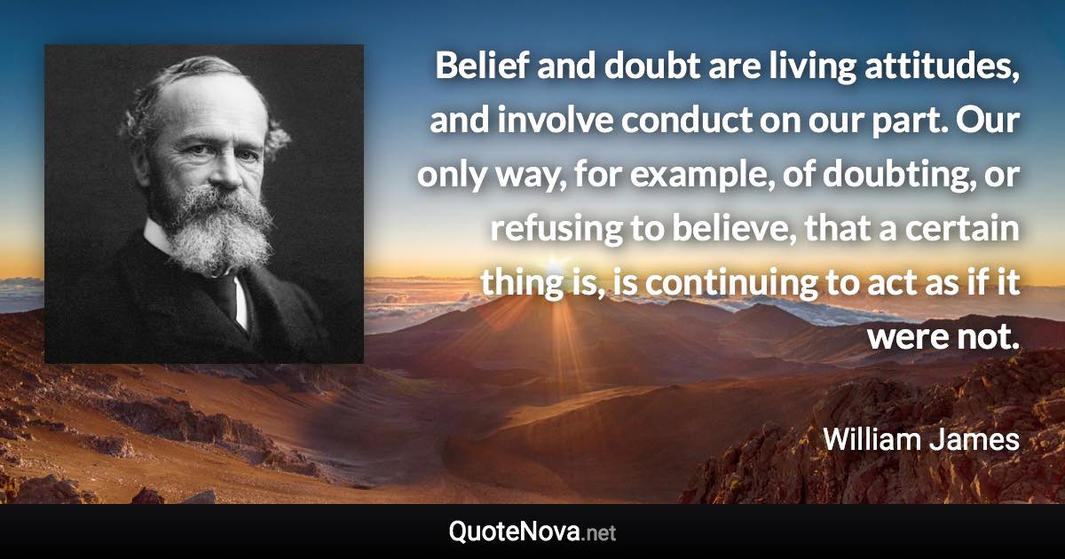 Belief and doubt are living attitudes, and involve conduct on our part. Our only way, for example, of doubting, or refusing to believe, that a certain thing is, is continuing to act as if it were not. - William James quote