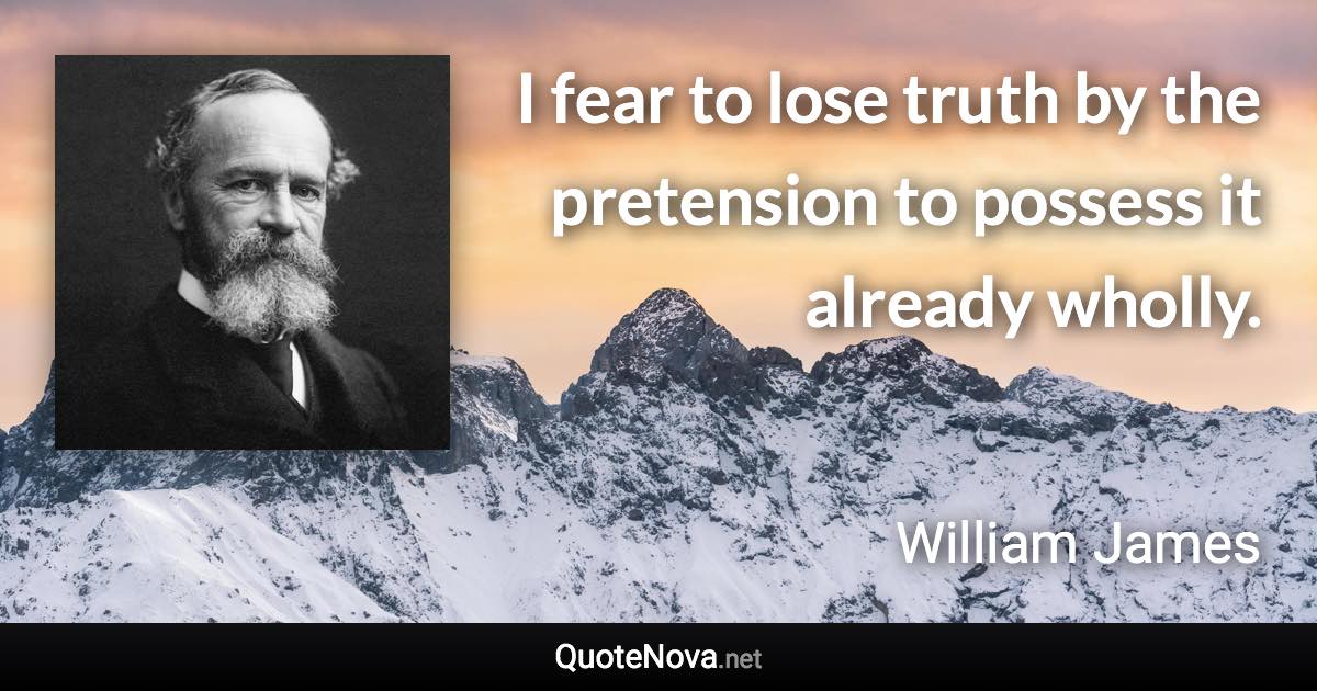 I fear to lose truth by the pretension to possess it already wholly. - William James quote