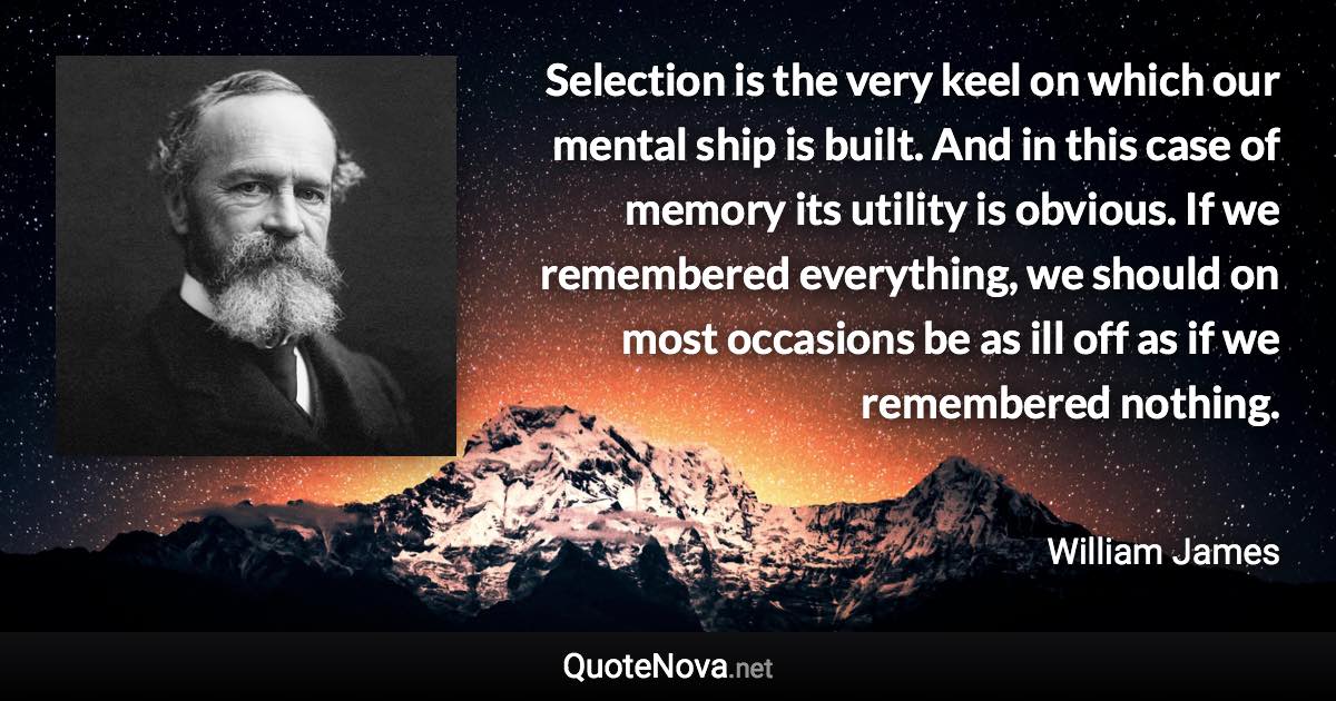 Selection is the very keel on which our mental ship is built. And in this case of memory its utility is obvious. If we remembered everything, we should on most occasions be as ill off as if we remembered nothing. - William James quote