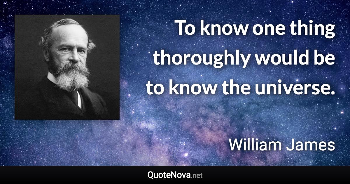 To know one thing thoroughly would be to know the universe. - William James quote