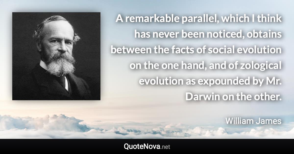 A remarkable parallel, which I think has never been noticed, obtains between the facts of social evolution on the one hand, and of zological evolution as expounded by Mr. Darwin on the other. - William James quote