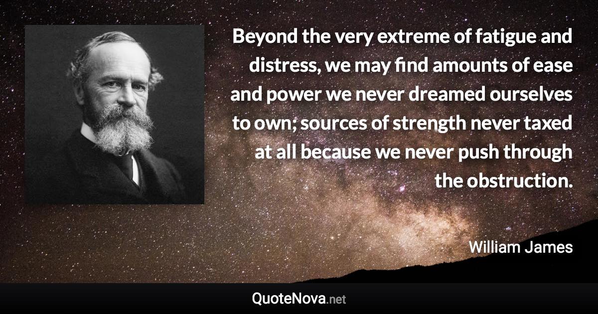 Beyond the very extreme of fatigue and distress, we may find amounts of ease and power we never dreamed ourselves to own; sources of strength never taxed at all because we never push through the obstruction. - William James quote