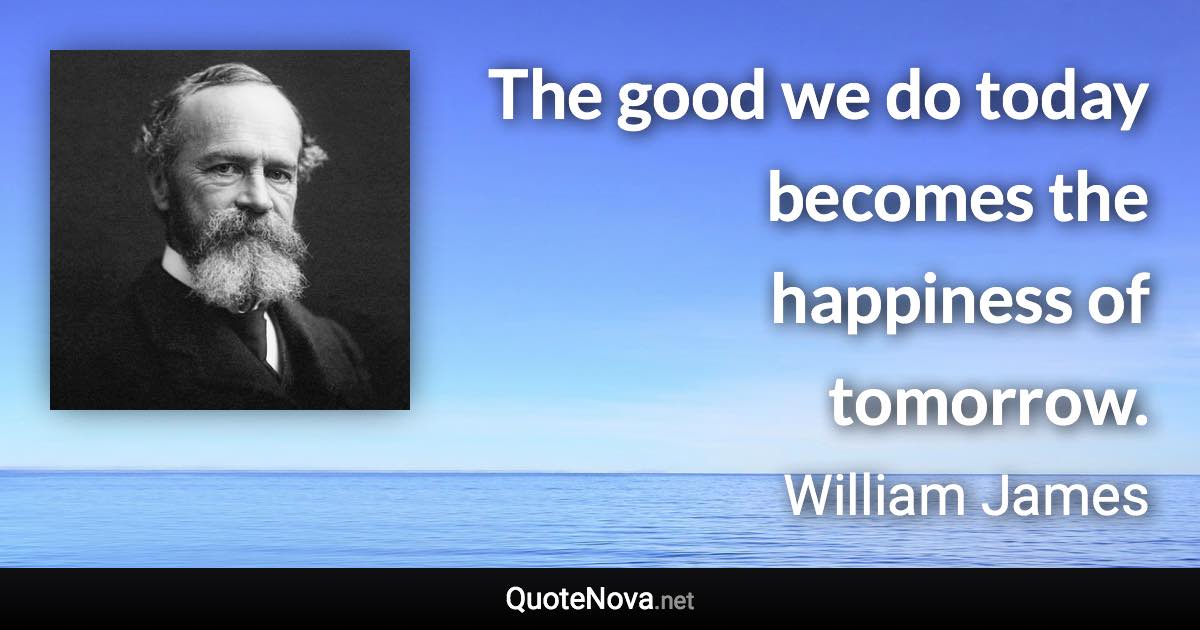 The good we do today becomes the happiness of tomorrow. - William James quote