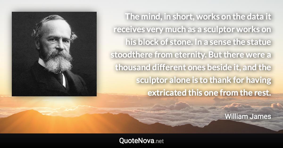 The mind, in short, works on the data it receives very much as a sculptor works on his block of stone. In a sense the statue stoodthere from eternity. But there were a thousand different ones beside it, and the sculptor alone is to thank for having extricated this one from the rest. - William James quote