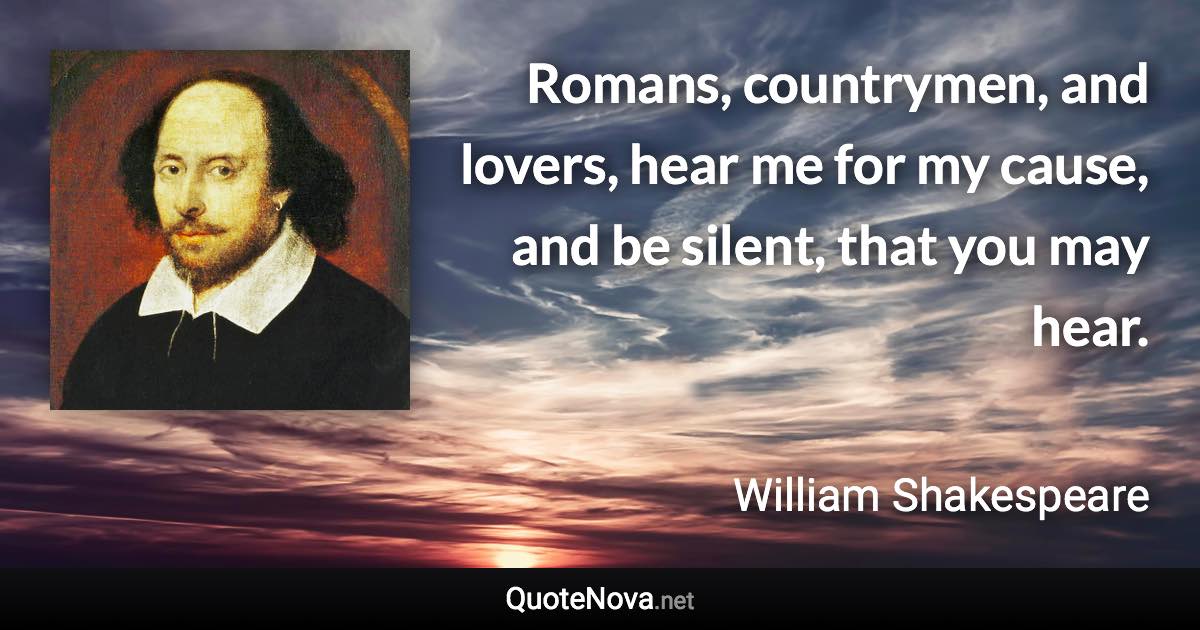 Romans, countrymen, and lovers, hear me for my cause, and be silent, that you may hear. - William Shakespeare quote