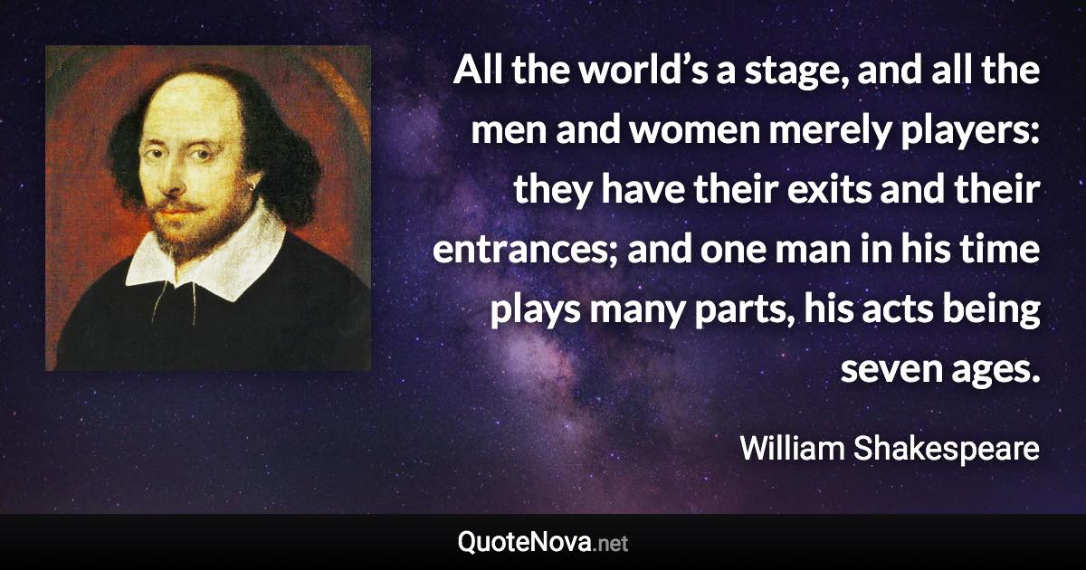 All the world’s a stage, and all the men and women merely players: they have their exits and their entrances; and one man in his time plays many parts, his acts being seven ages. - William Shakespeare quote