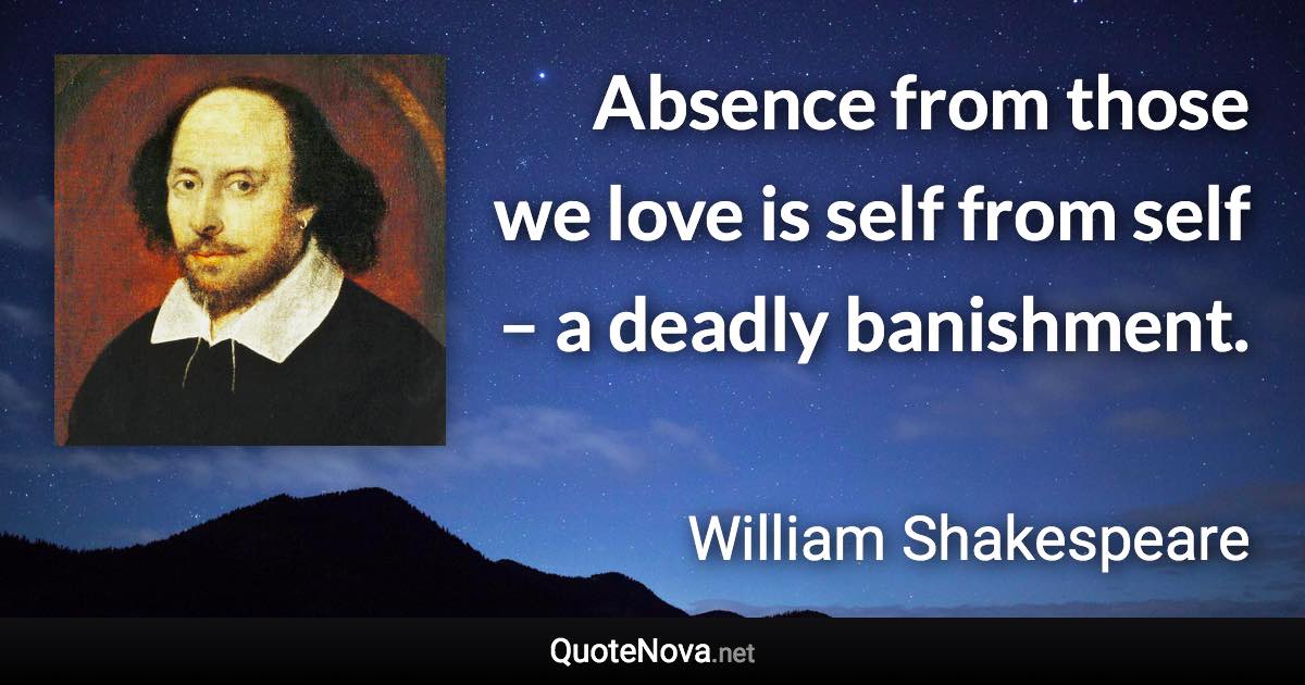 Absence from those we love is self from self – a deadly banishment. - William Shakespeare quote