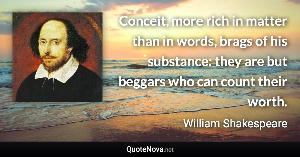 Conceit, more rich in matter than in words, brags of his substance: they are but beggars who can count their worth. - William Shakespeare quote