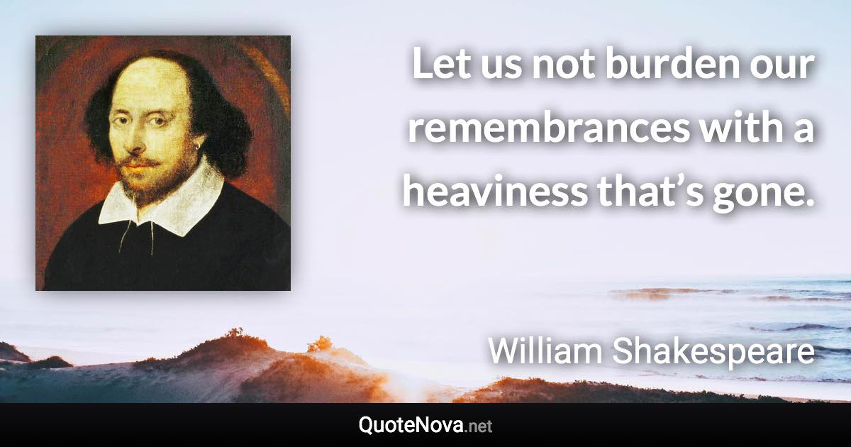 Let us not burden our remembrances with a heaviness that’s gone. - William Shakespeare quote