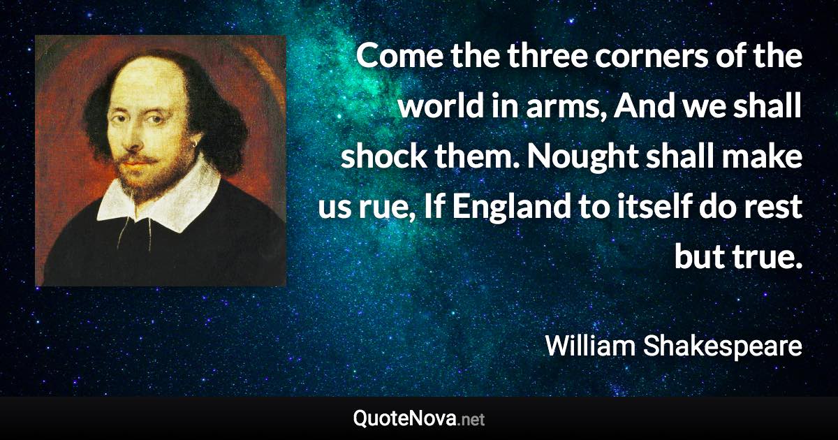 Come the three corners of the world in arms, And we shall shock them. Nought shall make us rue, If England to itself do rest but true. - William Shakespeare quote