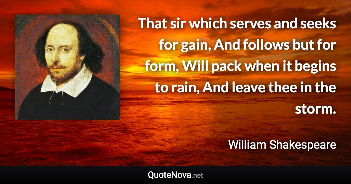 That sir which serves and seeks for gain, And follows but for form, Will pack when it begins to rain, And leave thee in the storm. - William Shakespeare quote