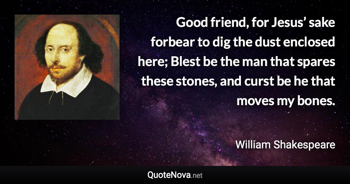 Good friend, for Jesus’ sake forbear to dig the dust enclosed here; Blest be the man that spares these stones, and curst be he that moves my bones. - William Shakespeare quote