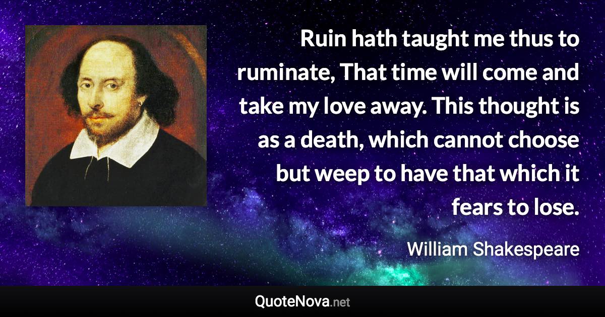 Ruin hath taught me thus to ruminate, That time will come and take my love away. This thought is as a death, which cannot choose but weep to have that which it fears to lose. - William Shakespeare quote