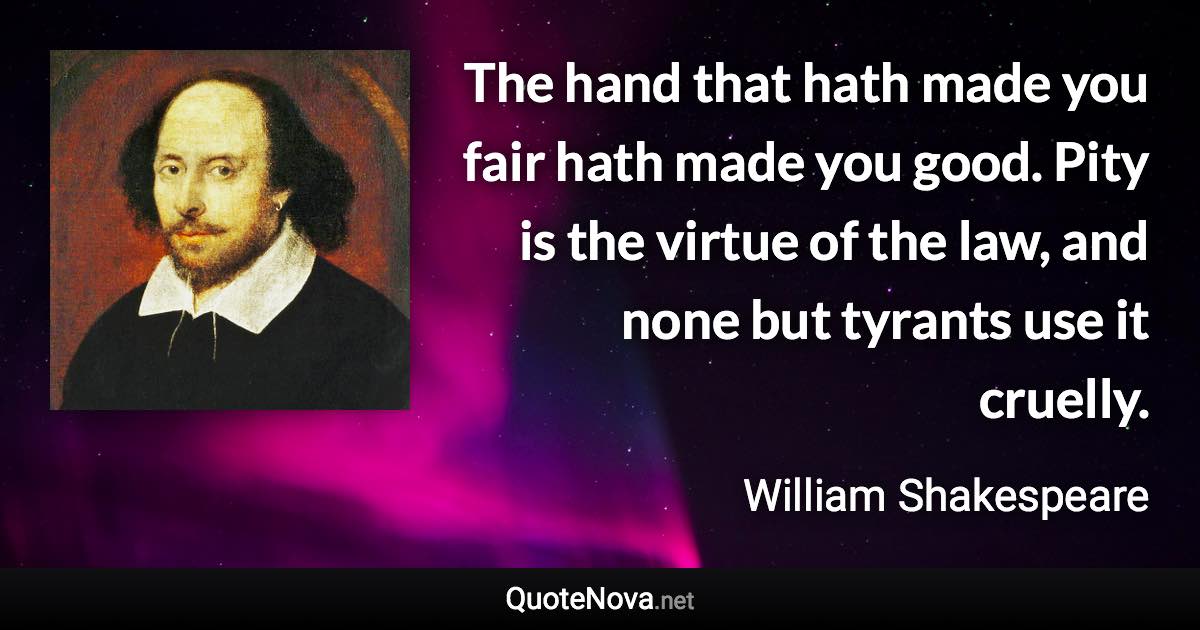 The hand that hath made you fair hath made you good. Pity is the virtue of the law, and none but tyrants use it cruelly. - William Shakespeare quote