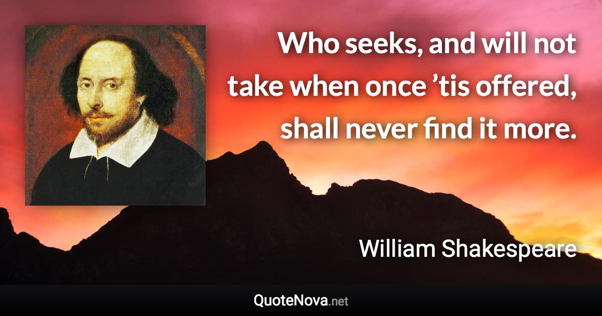 Who seeks, and will not take when once ’tis offered, shall never find it more. - William Shakespeare quote