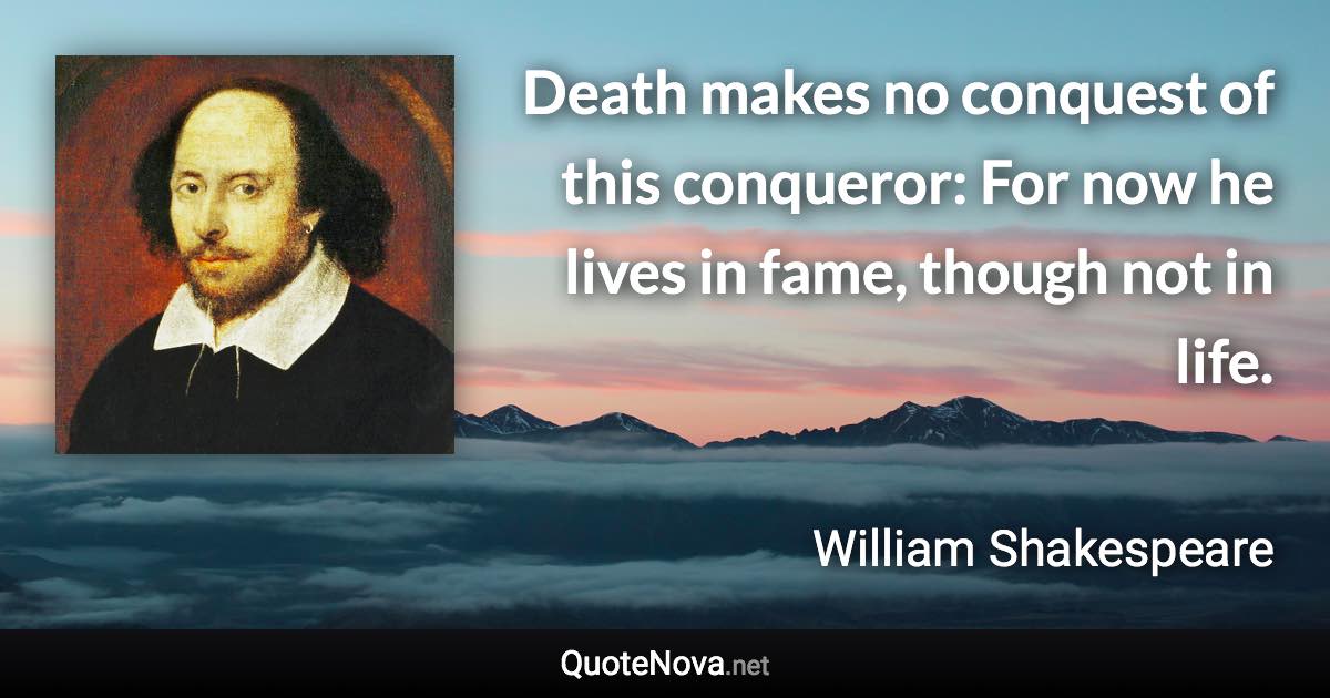 Death makes no conquest of this conqueror: For now he lives in fame, though not in life. - William Shakespeare quote