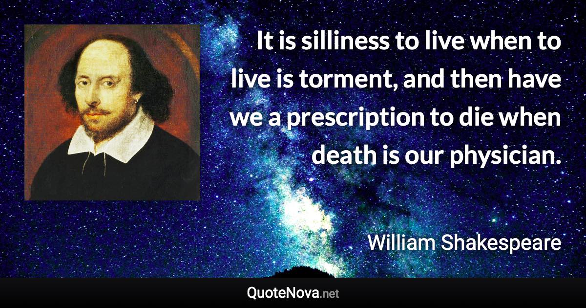 It is silliness to live when to live is torment, and then have we a prescription to die when death is our physician. - William Shakespeare quote