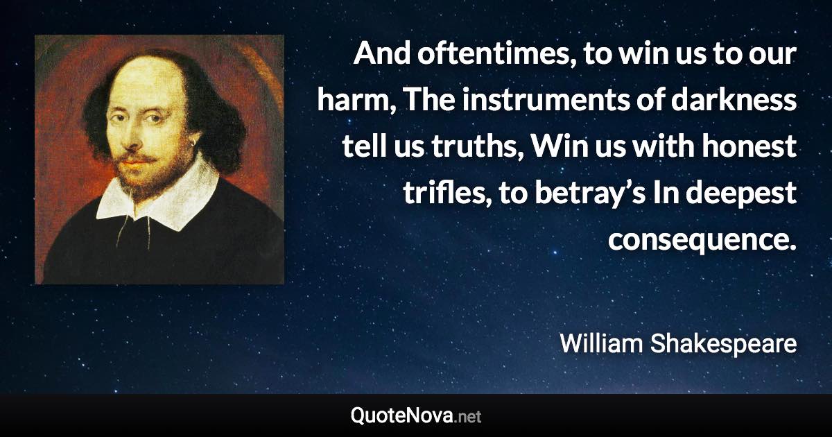 And oftentimes, to win us to our harm, The instruments of darkness tell us truths, Win us with honest trifles, to betray’s In deepest consequence. - William Shakespeare quote