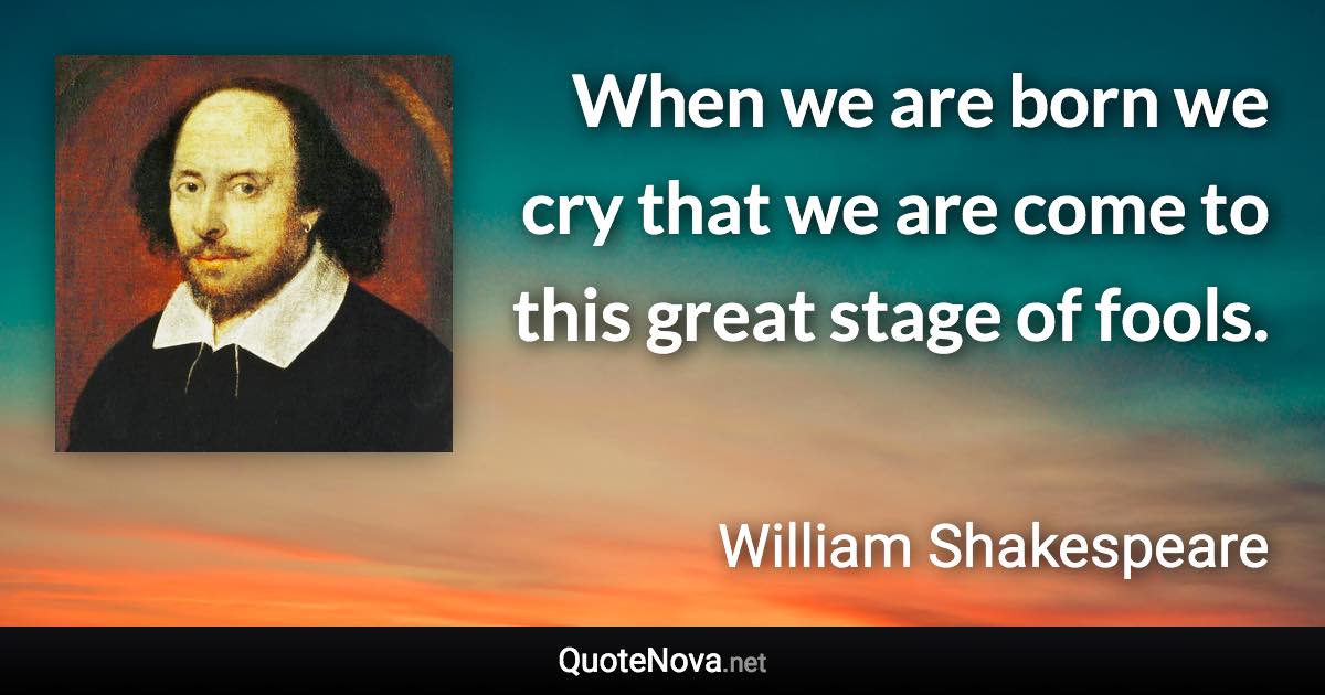 When we are born we cry that we are come to this great stage of fools. - William Shakespeare quote