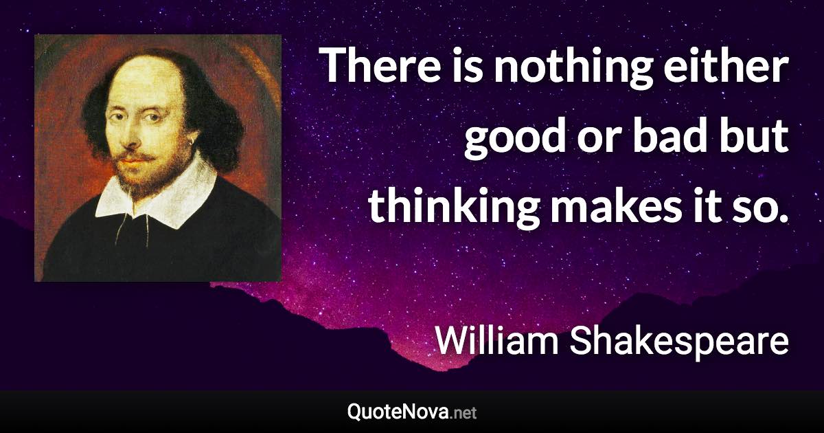 There is nothing either good or bad but thinking makes it so. - William Shakespeare quote