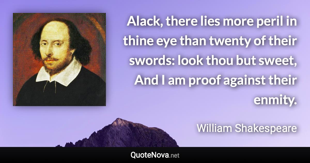 Alack, there lies more peril in thine eye than twenty of their swords: look thou but sweet, And I am proof against their enmity. - William Shakespeare quote