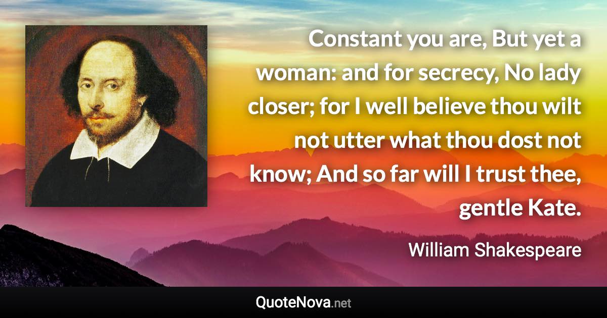 Constant you are, But yet a woman: and for secrecy, No lady closer; for I well believe thou wilt not utter what thou dost not know; And so far will I trust thee, gentle Kate. - William Shakespeare quote