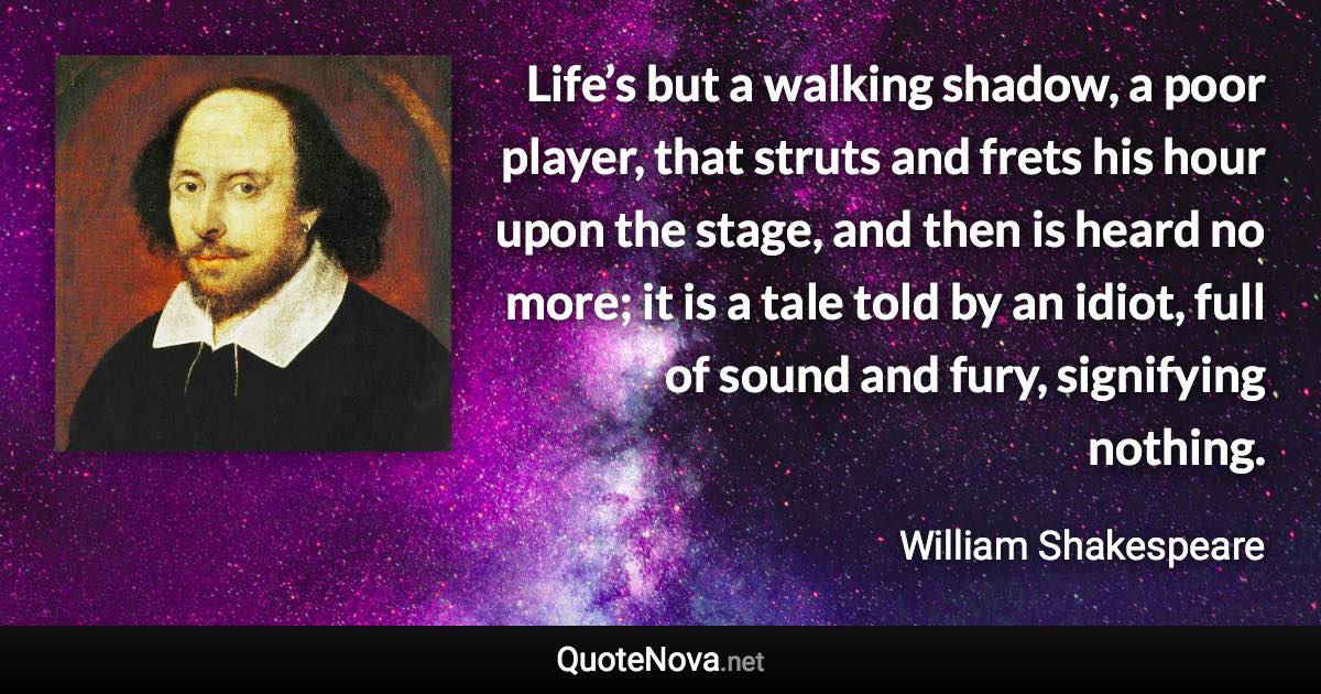 Life’s but a walking shadow, a poor player, that struts and frets his hour upon the stage, and then is heard no more; it is a tale told by an idiot, full of sound and fury, signifying nothing. - William Shakespeare quote