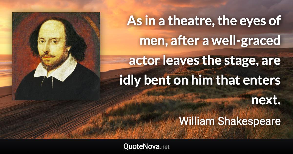 As in a theatre, the eyes of men, after a well-graced actor leaves the stage, are idly bent on him that enters next. - William Shakespeare quote