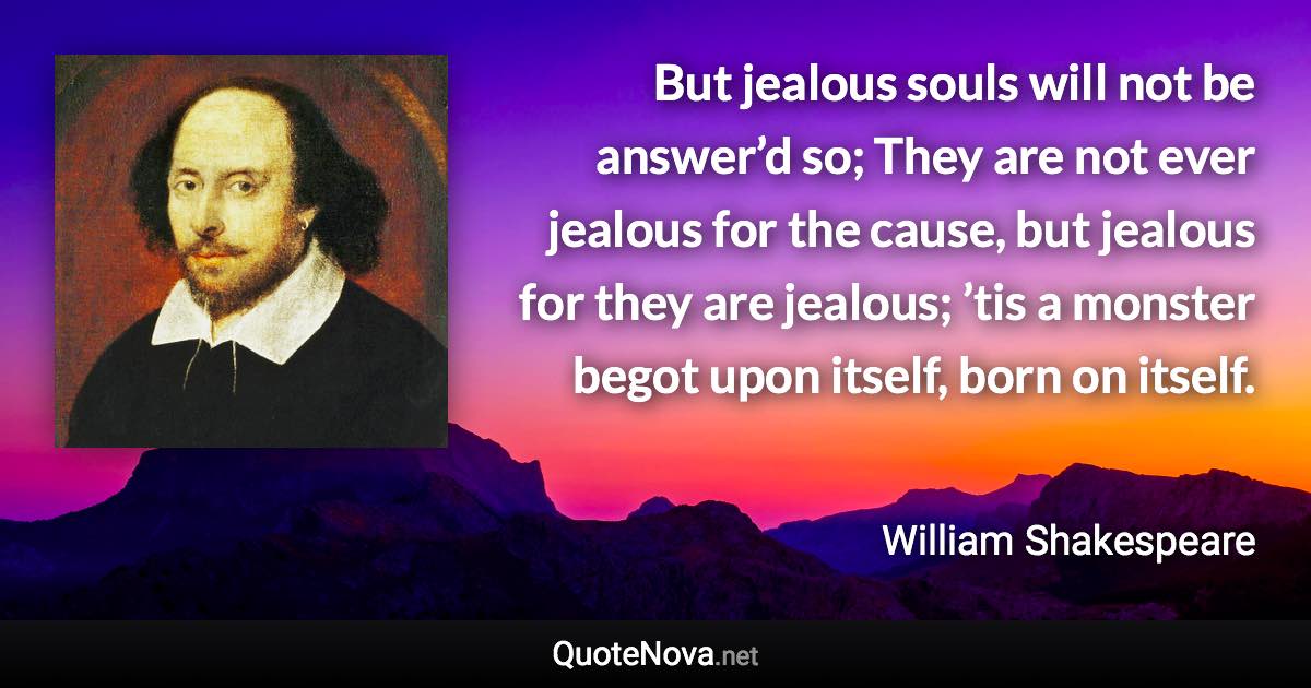But jealous souls will not be answer’d so; They are not ever jealous for the cause, but jealous for they are jealous; ’tis a monster begot upon itself, born on itself. - William Shakespeare quote
