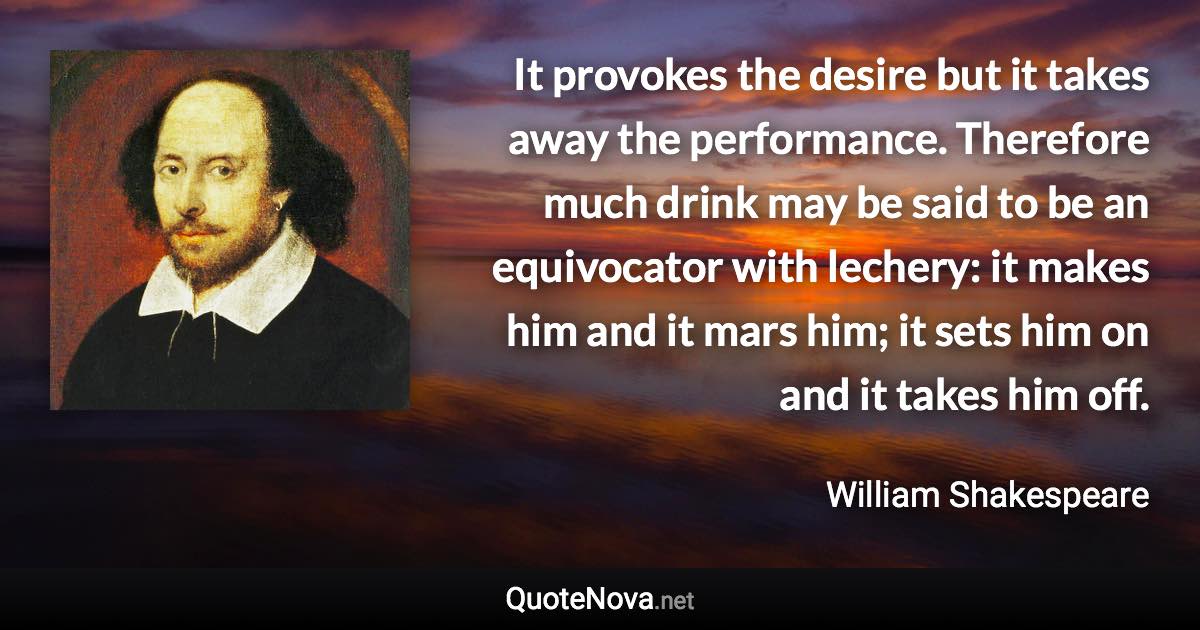 It provokes the desire but it takes away the performance. Therefore much drink may be said to be an equivocator with lechery: it makes him and it mars him; it sets him on and it takes him off. - William Shakespeare quote