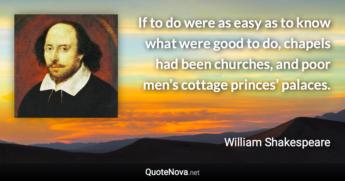 If to do were as easy as to know what were good to do, chapels had been churches, and poor men’s cottage princes’ palaces. - William Shakespeare quote