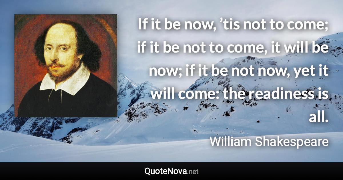 If it be now, ’tis not to come; if it be not to come, it will be now; if it be not now, yet it will come: the readiness is all. - William Shakespeare quote