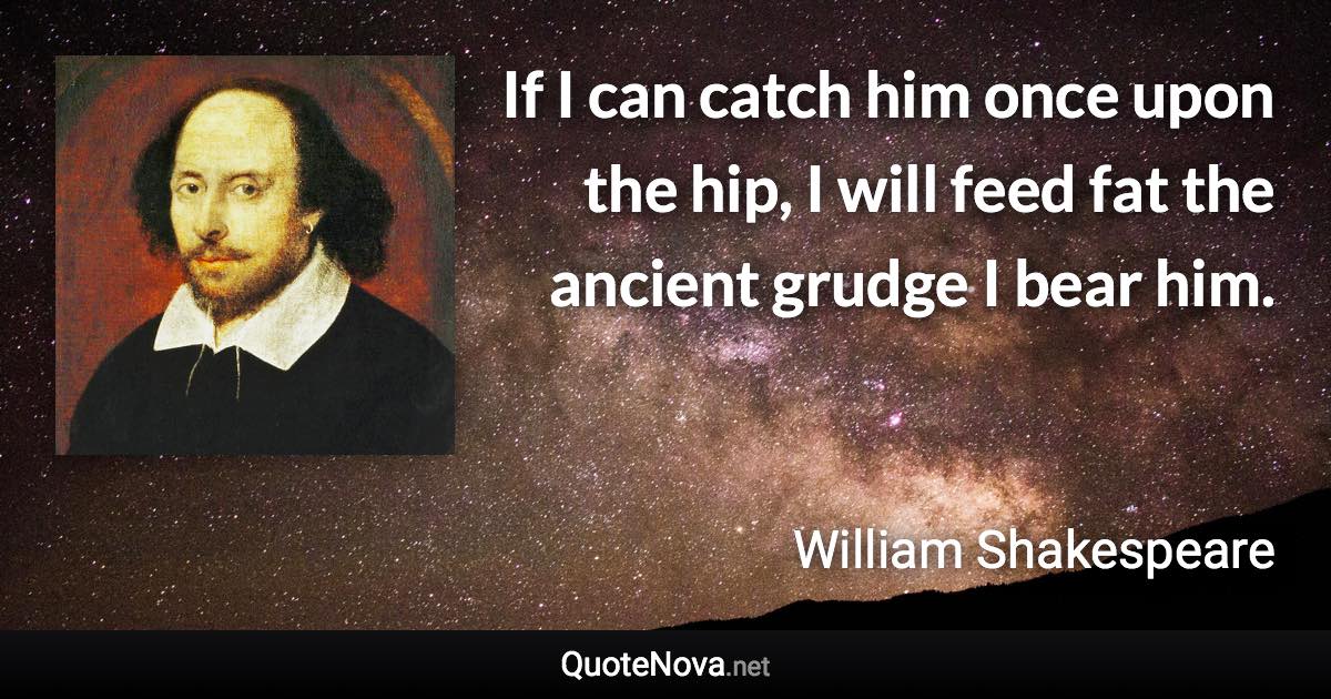 If I can catch him once upon the hip, I will feed fat the ancient grudge I bear him. - William Shakespeare quote