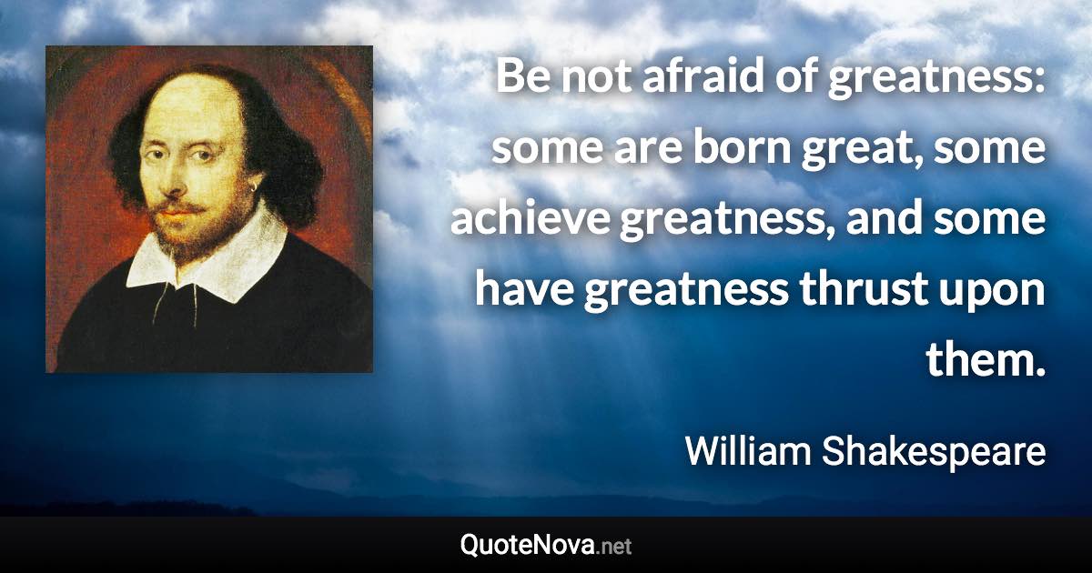 Be not afraid of greatness: some are born great, some achieve greatness, and some have greatness thrust upon them. - William Shakespeare quote