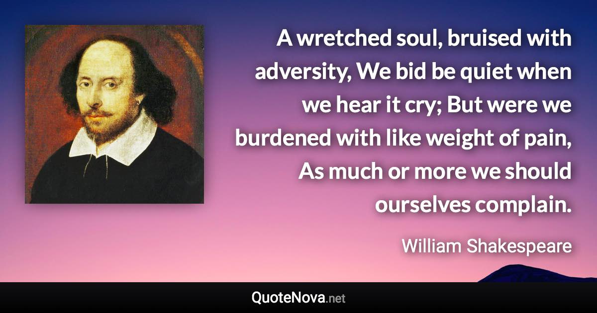 A wretched soul, bruised with adversity, We bid be quiet when we hear it cry; But were we burdened with like weight of pain, As much or more we should ourselves complain. - William Shakespeare quote