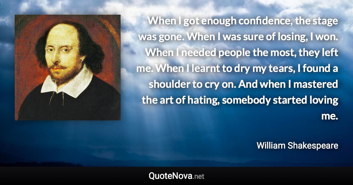 When I got enough confidence, the stage was gone. When I was sure of losing, I won. When I needed people the most, they left me. When I learnt to dry my tears, I found a shoulder to cry on. And when I mastered the art of hating, somebody started loving me. - William Shakespeare quote