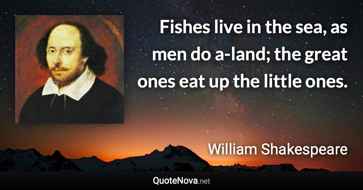 Fishes live in the sea, as men do a-land; the great ones eat up the little ones. - William Shakespeare quote