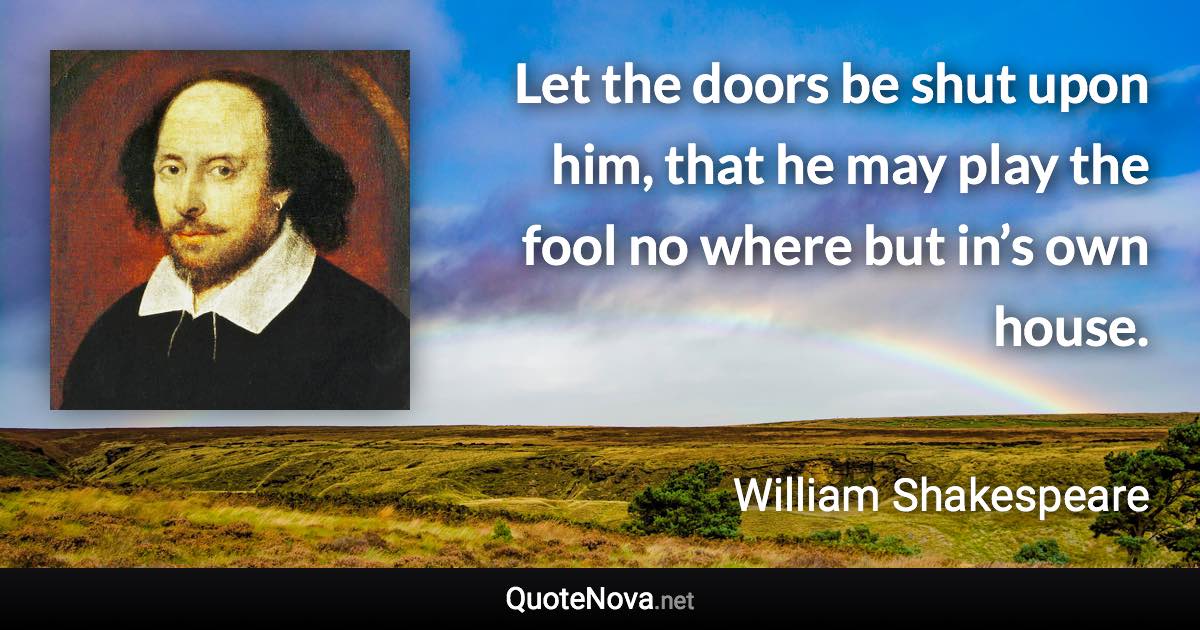 Let the doors be shut upon him, that he may play the fool no where but in’s own house. - William Shakespeare quote