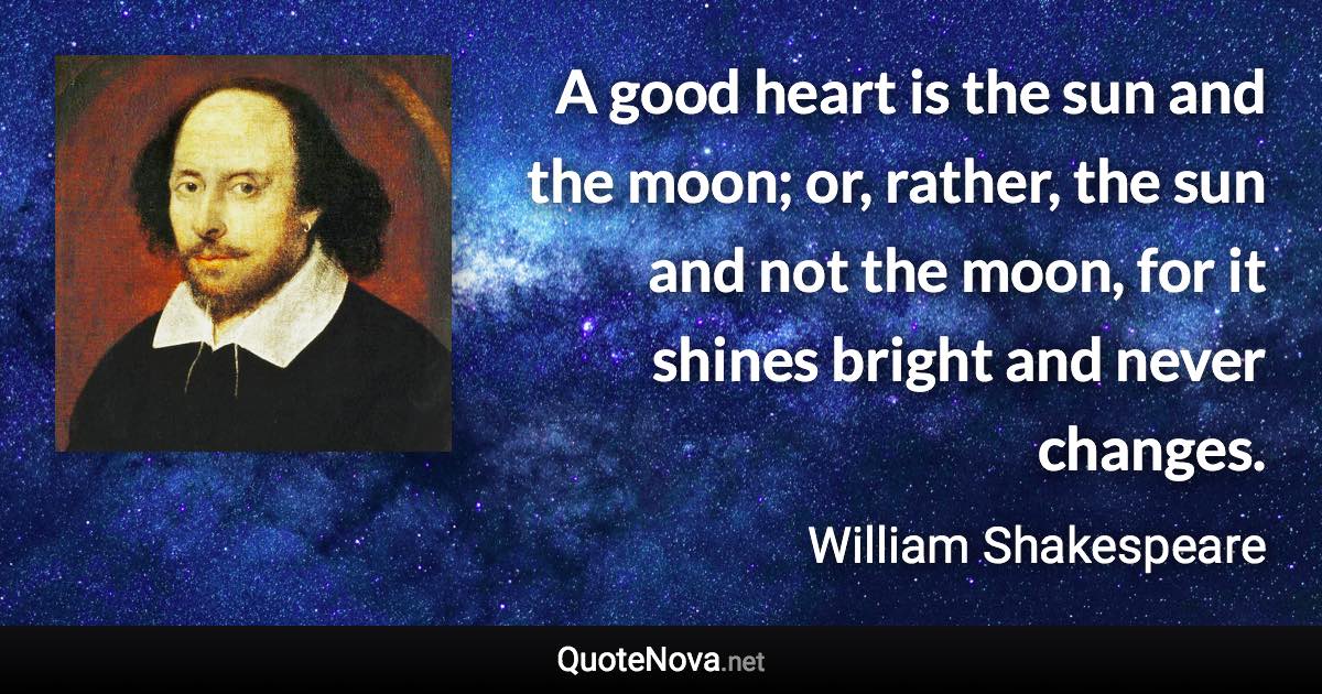 A good heart is the sun and the moon; or, rather, the sun and not the moon, for it shines bright and never changes. - William Shakespeare quote