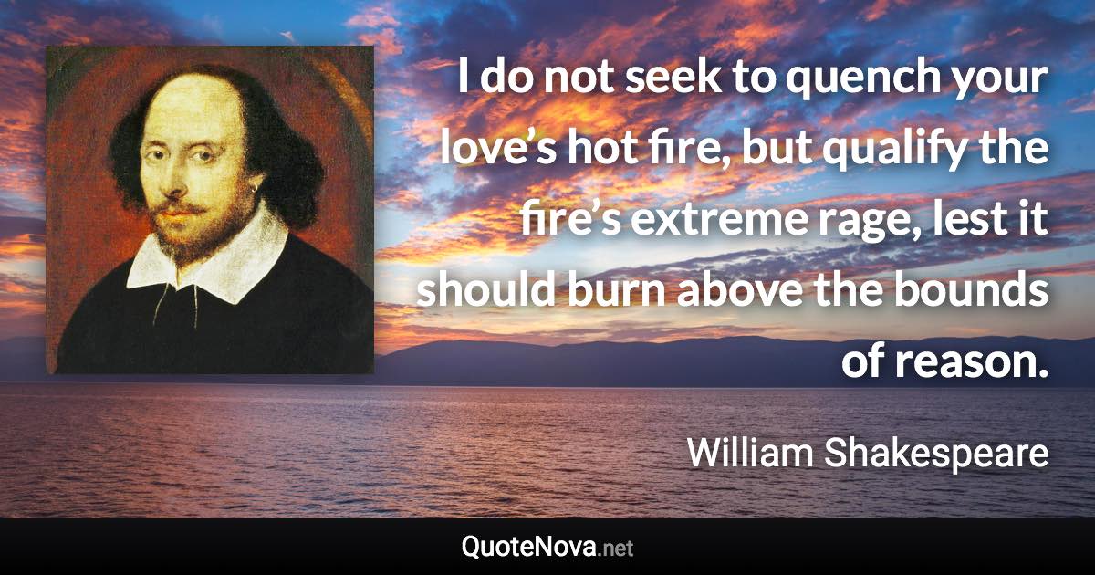 I do not seek to quench your love’s hot fire, but qualify the fire’s extreme rage, lest it should burn above the bounds of reason. - William Shakespeare quote