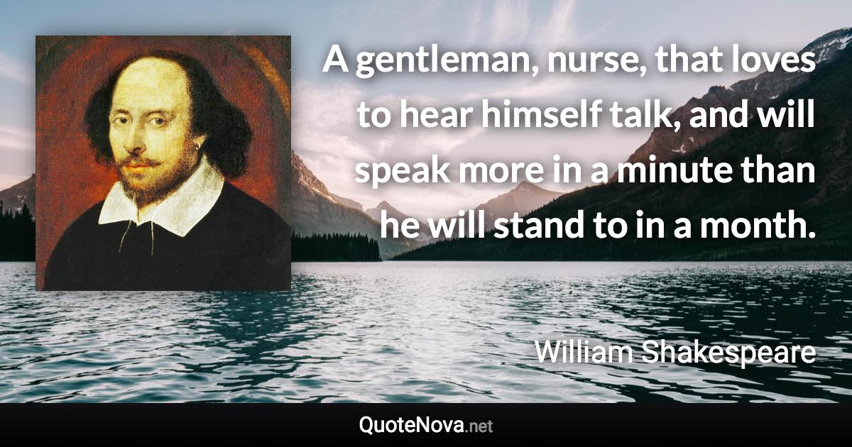 A gentleman, nurse, that loves to hear himself talk, and will speak more in a minute than he will stand to in a month. - William Shakespeare quote