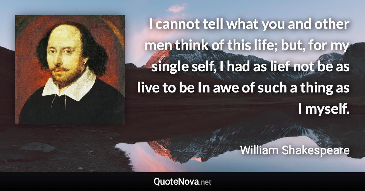 I cannot tell what you and other men think of this life; but, for my single self, I had as lief not be as live to be In awe of such a thing as I myself. - William Shakespeare quote