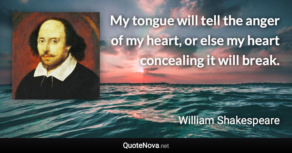 My tongue will tell the anger of my heart, or else my heart concealing it will break. - William Shakespeare quote