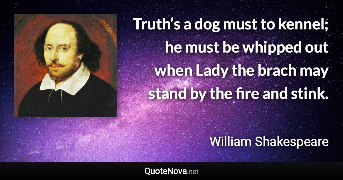 Truth’s a dog must to kennel; he must be whipped out when Lady the brach may stand by the fire and stink. - William Shakespeare quote