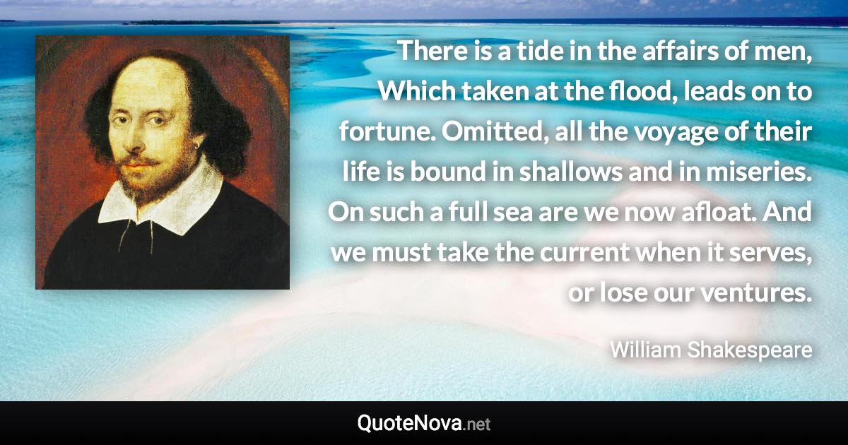 There is a tide in the affairs of men, Which taken at the flood, leads on to fortune. Omitted, all the voyage of their life is bound in shallows and in miseries. On such a full sea are we now afloat. And we must take the current when it serves, or lose our ventures. - William Shakespeare quote